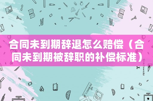 合同未到期辭退怎么賠償（合同未到期被辭職的補償標準）