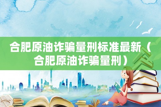 合肥原油詐騙量刑標(biāo)準(zhǔn)最新（合肥原油詐騙量刑）