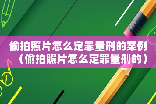 偷拍照片怎么定罪量刑的案例（偷拍照片怎么定罪量刑的）