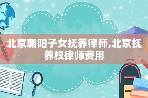 北京朝陽子女撫養律師,北京撫養權律師費用