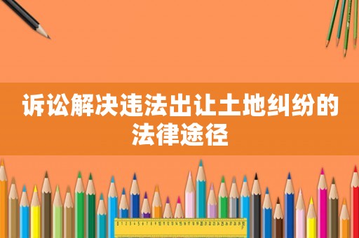 訴訟解決違法出讓土地糾紛的法律途徑
