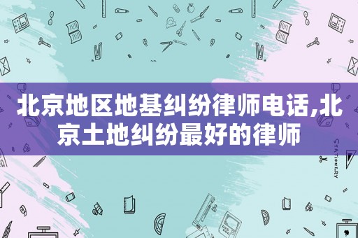 北京地區(qū)地基糾紛律師電話,北京土地糾紛最好的律師