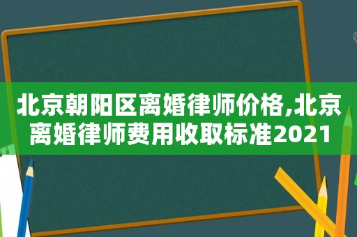 北京朝陽區離婚律師價格,北京離婚律師費用收取標準2021