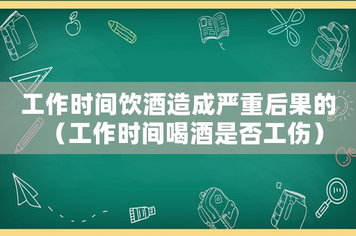 工作時間飲酒造成嚴重后果的（工作時間喝酒是否工傷）