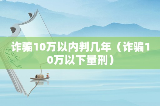 詐騙10萬以內判幾年（詐騙10萬以下量刑）
