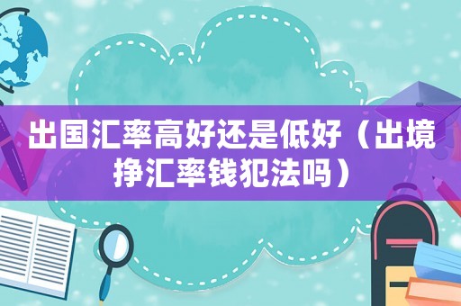 出國匯率高好還是低好（出境掙匯率錢犯法嗎）