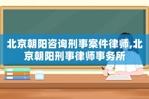 北京朝陽咨詢刑事案件律師,北京朝陽刑事律師事務所