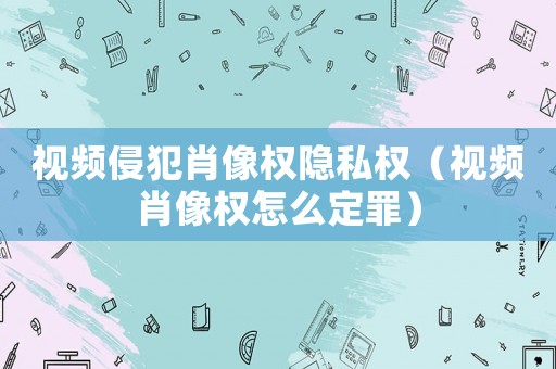 視頻侵犯肖像權隱私權（視頻肖像權怎么定罪）