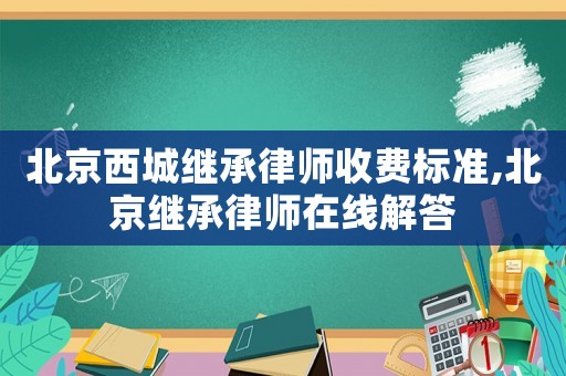 北京西城繼承律師收費標準,北京繼承律師在線解答
