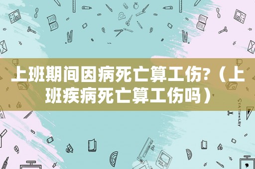 上班期間因病死亡算工傷?（上班疾病死亡算工傷嗎）