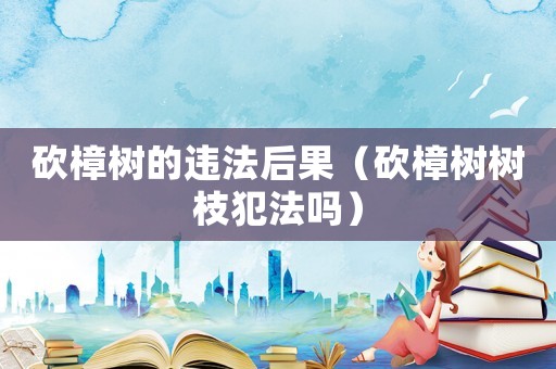 砍樟樹的違法后果（砍樟樹樹枝犯法嗎）
