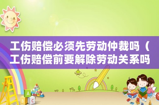 工傷賠償必須先勞動(dòng)仲裁嗎（工傷賠償前要解除勞動(dòng)關(guān)系嗎）