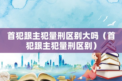 首犯跟主犯量刑區(qū)別大嗎（首犯跟主犯量刑區(qū)別）