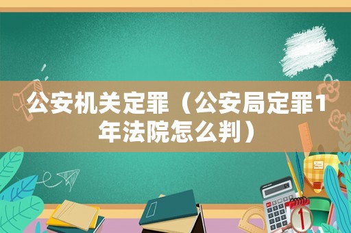 公安機(jī)關(guān)定罪（公安局定罪1年法院怎么判）