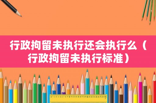 行政拘留未執(zhí)行還會(huì)執(zhí)行么（行政拘留未執(zhí)行標(biāo)準(zhǔn)）