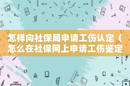 怎樣向社保局申請工傷認定（怎么在社保網上申請工傷鑒定）