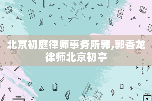 北京初庭律師事務所郭,郭香龍律師北京初亭