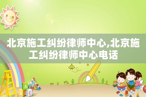 北京施工糾紛律師中心,北京施工糾紛律師中心電話