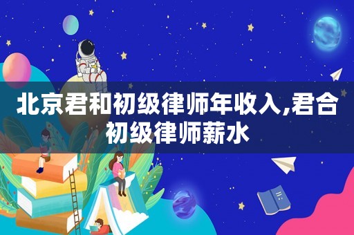 北京君和初級律師年收入,君合初級律師薪水