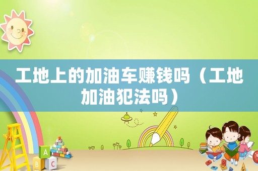 工地上的加油車賺錢嗎（工地加油犯法嗎）