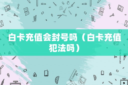 白卡充值會封號嗎（白卡充值犯法嗎）