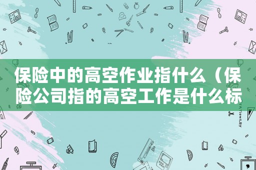保險中的高空作業指什么（保險公司指的高空工作是什么標準）
