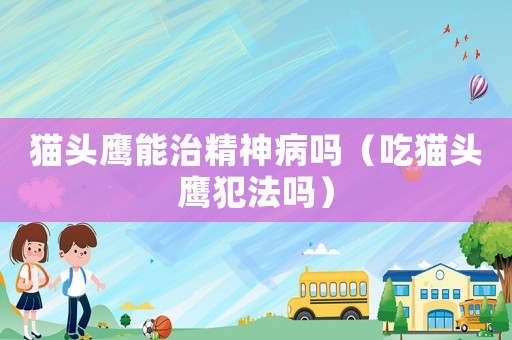 貓頭鷹能治精神病嗎（吃貓頭鷹犯法嗎）