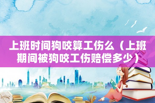 上班時間狗咬算工傷么（上班期間被狗咬工傷賠償多少）