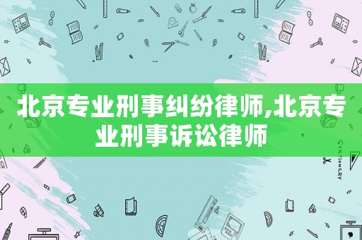 北京專業刑事糾紛律師,北京專業刑事訴訟律師