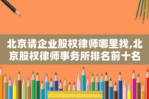 北京請企業(yè)股權(quán)律師哪里找,北京股權(quán)律師事務(wù)所排名前十名