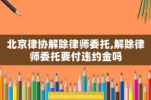 北京律協(xié)解除律師委托,解除律師委托要付違約金嗎