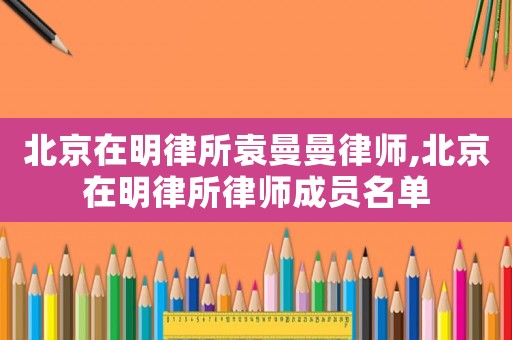 北京在明律所袁曼曼律師,北京在明律所律師成員名單