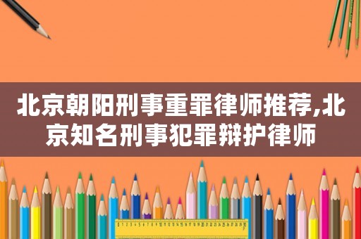 北京朝陽刑事重罪律師推薦,北京知名刑事犯罪辯護(hù)律師