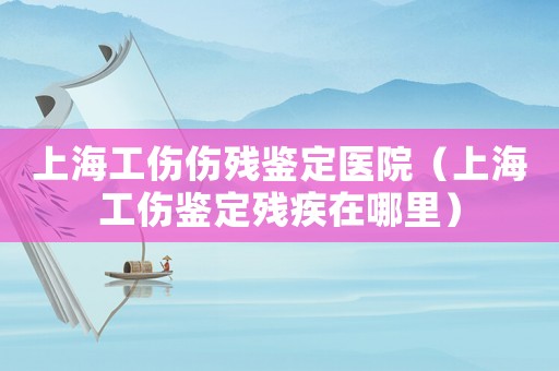 上海工傷傷殘鑒定醫(yī)院（上海工傷鑒定殘疾在哪里）