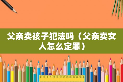 父親賣孩子犯法嗎（父親賣女人怎么定罪）