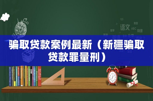 騙取貸款案例最新（新疆騙取貸款罪量刑）