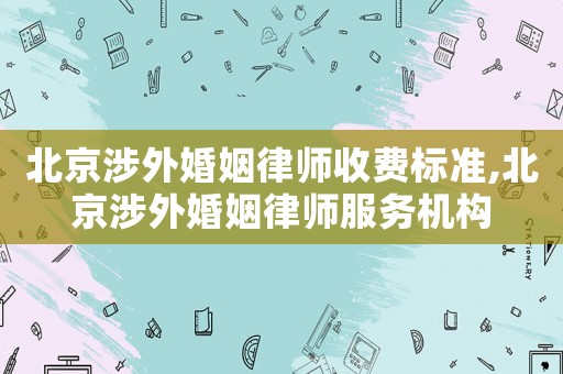 北京涉外婚姻律師收費標準,北京涉外婚姻律師服務機構