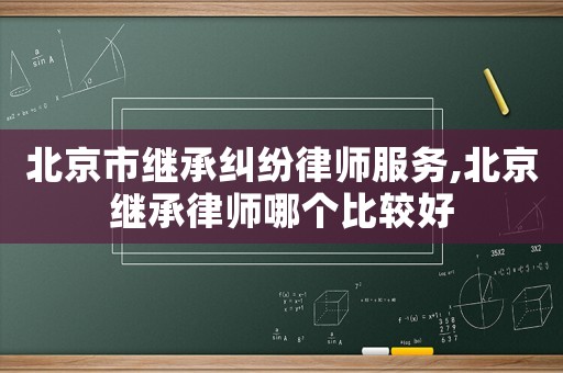 北京市繼承糾紛律師服務,北京繼承律師哪個比較好