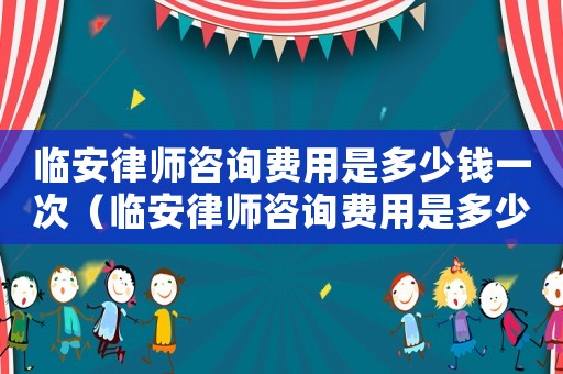 臨安律師咨詢費用是多少錢一次（臨安律師咨詢費用是多少錢）