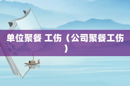單位聚餐 工傷（公司聚餐工傷）