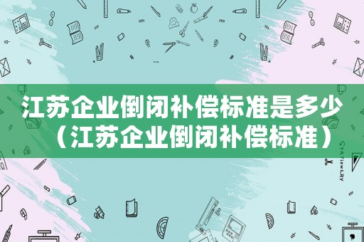 江蘇企業(yè)倒閉補償標(biāo)準(zhǔn)是多少（江蘇企業(yè)倒閉補償標(biāo)準(zhǔn)）