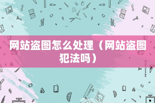 網站盜圖怎么處理（網站盜圖犯法嗎）