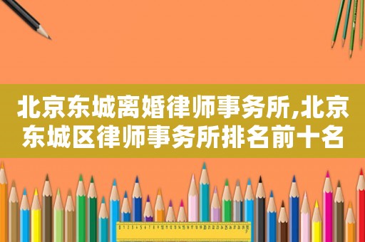北京東城離婚律師事務所,北京東城區律師事務所排名前十名