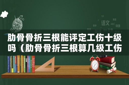 肋骨骨折三根能評定工傷十級嗎（肋骨骨折三根算幾級工傷）