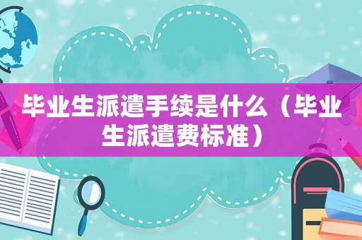 畢業(yè)生派遣手續(xù)是什么（畢業(yè)生派遣費(fèi)標(biāo)準(zhǔn)）