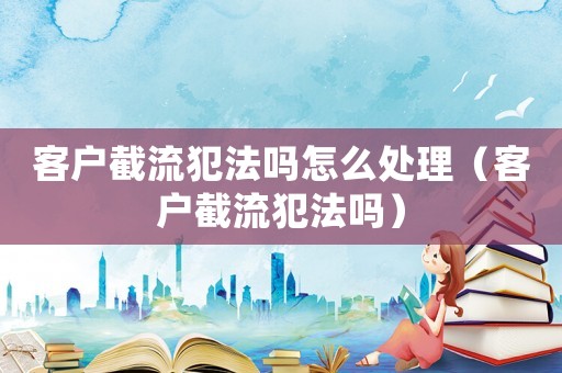 客戶截流犯法嗎怎么處理（客戶截流犯法嗎）