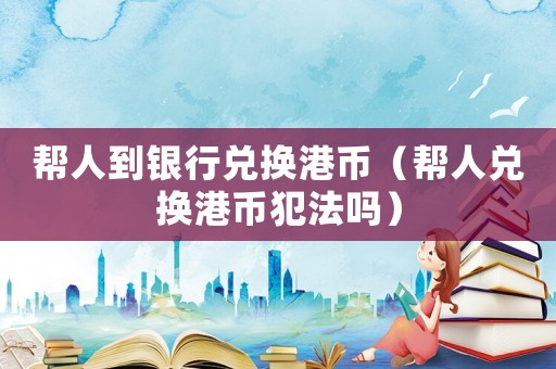 幫人到銀行兌換港幣（幫人兌換港幣犯法嗎）