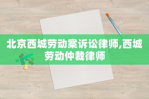 北京西城勞動案訴訟律師,西城勞動仲裁律師