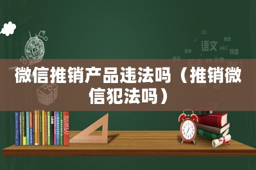 微信推銷產品違法嗎（推銷微信犯法嗎）