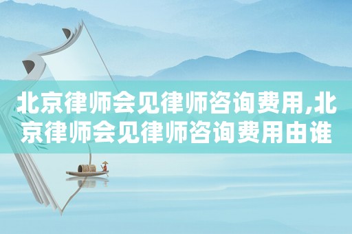 北京律師會見律師咨詢費用,北京律師會見律師咨詢費用由誰承擔